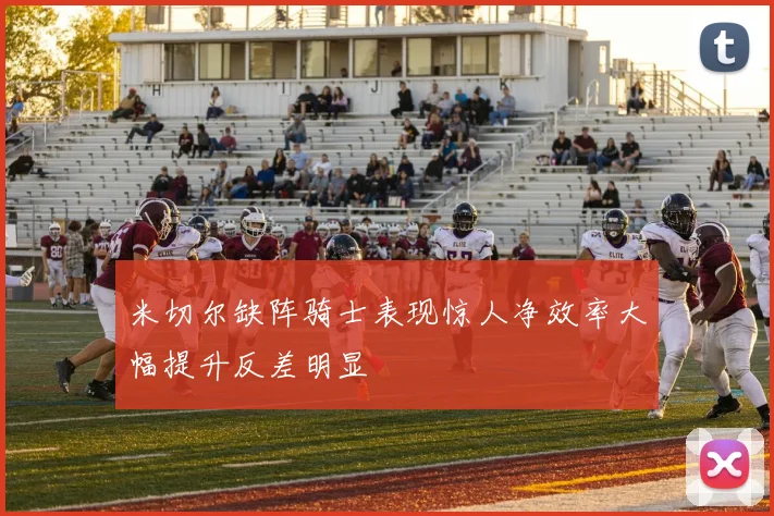 米切尔缺阵骑士表现惊人净效率大幅提升反差明显