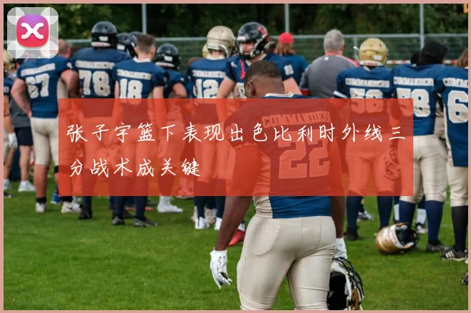 张子宇篮下表现出色比利时外线三分战术成关键