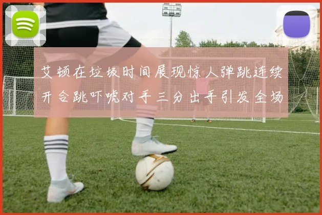 艾顿在垃圾时间展现惊人弹跳连续开合跳吓唬对手三分出手引发全场欢呼