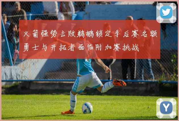 火箭强势击败鹈鹕锁定季后赛名额勇士与开拓者面临附加赛挑战