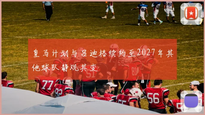 皇马计划与吕迪格续约至2027年其他球队静观其变