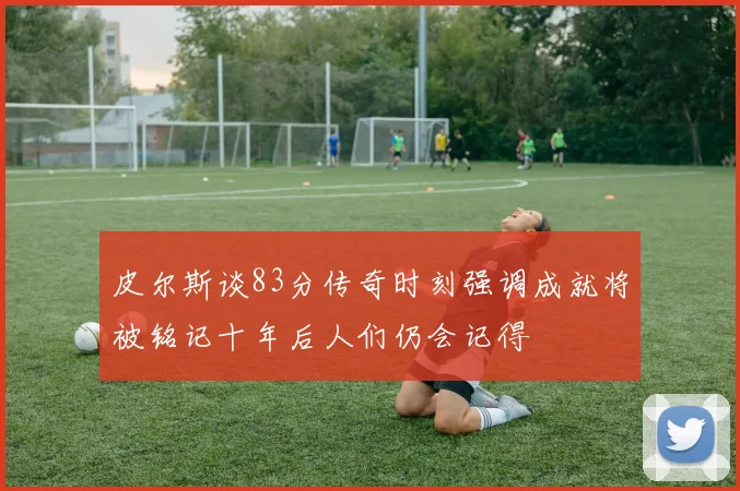 皮尔斯谈83分传奇时刻强调成就将被铭记十年后人们仍会记得
