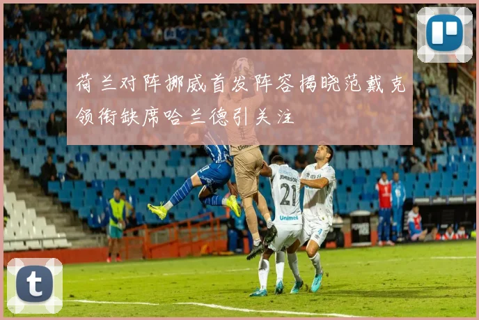 荷兰对阵挪威首发阵容揭晓范戴克领衔缺席哈兰德引关注