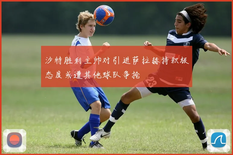沙特胜利主帅对引进萨拉赫持积极态度或遭其他球队争抢