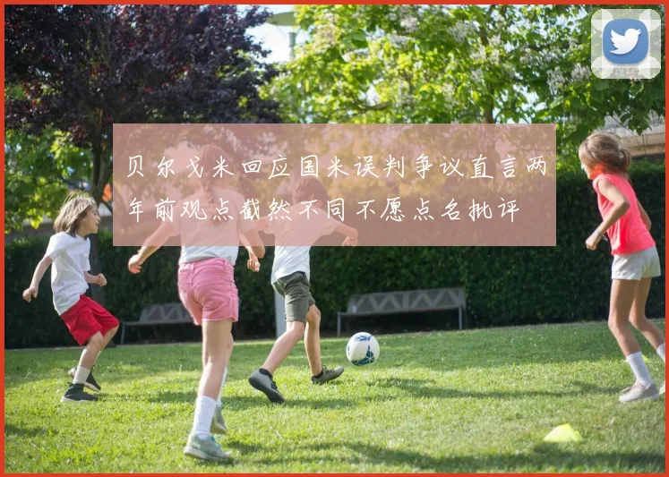 贝尔戈米回应国米误判争议直言两年前观点截然不同不愿点名批评