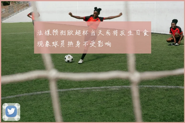 法媒预测欧超杯当天或将发生日食现象球员热身不受影响