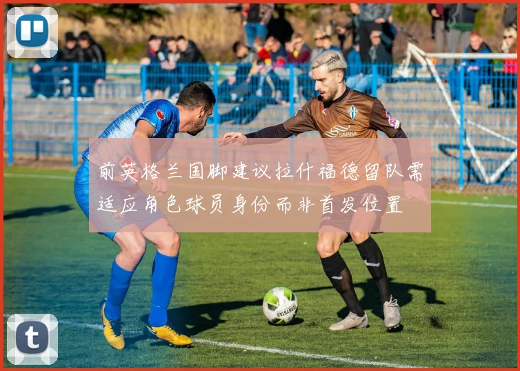 前英格兰国脚建议拉什福德留队需适应角色球员身份而非首发位置