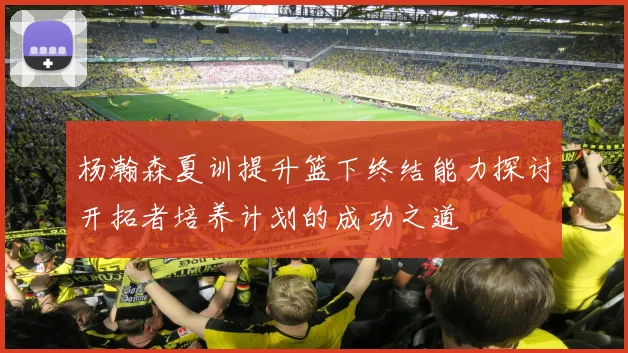 杨瀚森夏训提升篮下终结能力探讨开拓者培养计划的成功之道