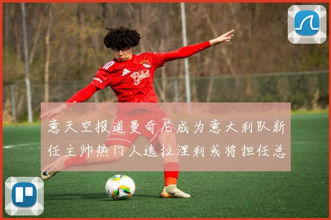 意天空报道曼奇尼成为意大利队新任主帅热门人选拉涅利或将担任总监职务