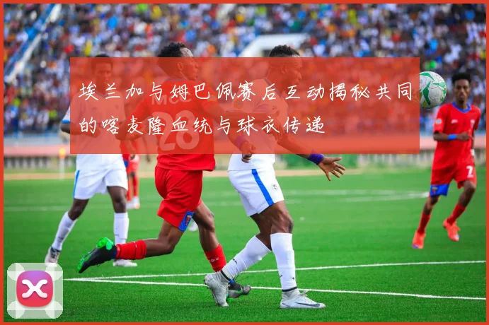 埃兰加与姆巴佩赛后互动揭秘共同的喀麦隆血统与球衣传递