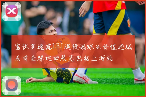 富保罗透露LBJ退役战球衣价值连城或将全球巡回展览包括上海站
